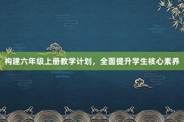 构建六年级上册教学计划，全面提升学生核心素养